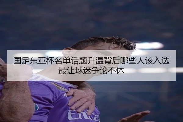 国足东亚杯名单话题升温背后哪些人该入选最让球迷争论不休（maiqiuzhan）